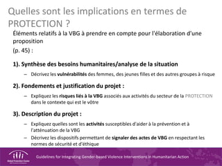Guidelines for Integrating Gender-based Violence Interventions in Humanitarian Action
Quelles sont les implications en termes de
PROTECTION ?
Éléments relatifs à la VBG à prendre en compte pour l'élaboration d'une
proposition
(p. 45) :
1). Synthèse des besoins humanitaires/analyse de la situation
– Décrivez les vulnérabilités des femmes, des jeunes filles et des autres groupes à risque
2). Fondements et justification du projet :
– Expliquez les risques liés à la VBG associés aux activités du secteur de la PROTECTION
dans le contexte qui est le vôtre
3). Description du projet :
– Expliquez quelles sont les activités susceptibles d'aider à la prévention et à
l'atténuation de la VBG
– Décrivez les dispositifs permettant de signaler des actes de VBG en respectant les
normes de sécurité et d'éthique