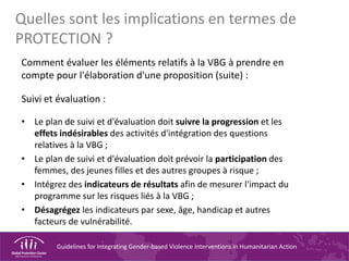Guidelines for Integrating Gender-based Violence Interventions in Humanitarian Action
Quelles sont les implications en termes de
PROTECTION ?
Comment évaluer les éléments relatifs à la VBG à prendre en
compte pour l'élaboration d'une proposition (suite) :
Suivi et évaluation :
• Le plan de suivi et d'évaluation doit suivre la progression et les
effets indésirables des activités d'intégration des questions
relatives à la VBG ;
• Le plan de suivi et d'évaluation doit prévoir la participation des
femmes, des jeunes filles et des autres groupes à risque ;
• Intégrez des indicateurs de résultats afin de mesurer l'impact du
programme sur les risques liés à la VBG ;
• Désagrégez les indicateurs par sexe, âge, handicap et autres
facteurs de vulnérabilité.