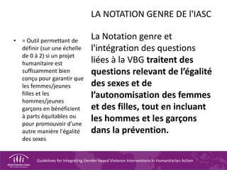 Guidelines for Integrating Gender-based Violence Interventions in Humanitarian Action
LA NOTATION GENRE DE l'IASC
La Notation genre et
l'intégration des questions
liées à la VBG traitent des
questions relevant de l’égalité
des sexes et de
l’autonomisation des femmes
et des filles, tout en incluant
les hommes et les garçons
dans la prévention.
• = Outil permettant de
définir (sur une échelle
de 0 à 2) si un projet
humanitaire est
suffisamment bien
conçu pour garantir que
les femmes/jeunes
filles et les
hommes/jeunes
garçons en bénéficient
à parts équitables ou
pour promouvoir d'une
autre manière l'égalité
des sexes