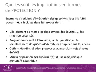 Guidelines for Integrating Gender-based Violence Interventions in Humanitarian Action
Quelles sont les implications en termes
de PROTECTION ?
Exemples d'activités d'intégration des questions liées à la VBG
pouvant être incluses dans les propositions :
• Déploiement de membres des services de sécurité sur les
sites non sécurisés
• Programmes visant à l'émission, la récupération ou le
remplacement des pièces d'identité des populations touchées
• Options de réinstallation proposées aux survivant(e)s d'actes
de VBG
• Mise à disposition des survivant(e)s d'une aide juridique
gratuite/à coût réduit