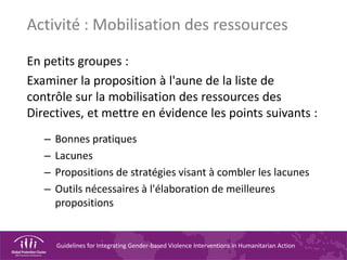 Guidelines for Integrating Gender-based Violence Interventions in Humanitarian Action
Activité : Mobilisation des ressources
En petits groupes :
Examiner la proposition à l'aune de la liste de
contrôle sur la mobilisation des ressources des
Directives, et mettre en évidence les points suivants :
– Bonnes pratiques
– Lacunes
– Propositions de stratégies visant à combler les lacunes
– Outils nécessaires à l'élaboration de meilleures
propositions