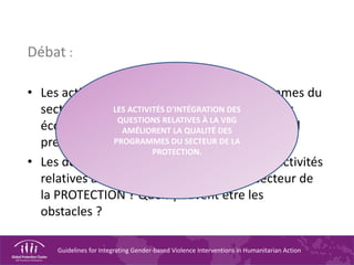 Guidelines for Integrating Gender-based Violence Interventions in Humanitarian Action
Débat :
• Les activités relatives à la VBG des programmes du
secteur de la PROTECTION sont-elles toujours
économiquement efficientes ? Pourquoi faut-il
prendre cet aspect en compte ?
• Les donateurs soutiennent-ils toujours les activités
relatives à la VBG des programmes du secteur de
la PROTECTION ? Quels peuvent être les
obstacles ?
LES ACTIVITÉS D'INTÉGRATION DES
QUESTIONS RELATIVES À LA VBG
AMÉLIORENT LA QUALITÉ DES
PROGRAMMES DU SECTEUR DE LA
PROTECTION.