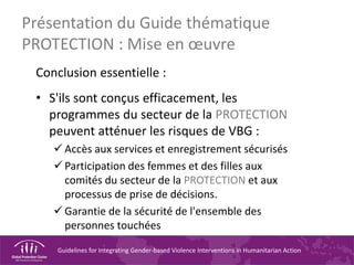 Guidelines for Integrating Gender-based Violence Interventions in Humanitarian Action
Conclusion essentielle :
• S'ils sont conçus efficacement, les
programmes du secteur de la PROTECTION
peuvent atténuer les risques de VBG :
Accès aux services et enregistrement sécurisés
Participation des femmes et des filles aux
comités du secteur de la PROTECTION et aux
processus de prise de décisions.
Garantie de la sécurité de l'ensemble des
personnes touchées
Présentation du Guide thématique
PROTECTION : Mise en œuvre