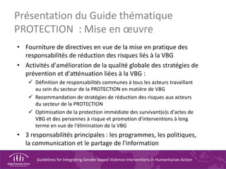 Guidelines for Integrating Gender-based Violence Interventions in Humanitarian Action
Présentation du Guide thématique
PROTECTION : Mise en œuvre
• Fourniture de directives en vue de la mise en pratique des
responsabilités de réduction des risques liés à la VBG
• Activités d'amélioration de la qualité globale des stratégies de
prévention et d'atténuation liées à la VBG :
Définition de responsabilités communes à tous les acteurs travaillant
au sein du secteur de la PROTECTION en matière de VBG
Recommandation de stratégies de réduction des risques aux acteurs
du secteur de la PROTECTION
Optimisation de la protection immédiate des survivant(e)s d'actes de
VBG et des personnes à risque et promotion d'interventions à long
terme en vue de l'élimination de la VBG
• 3 responsabilités principales : les programmes, les politiques,
la communication et le partage de l'information