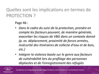 Guidelines for Integrating Gender-based Violence Interventions in Humanitarian Action
Quelles sont les implications en termes de
PROTECTION ?
Page 46 :
• Dans le cadre du suivi de la protection, prendre en
compte les facteurs pouvant, de manière générale,
exacerber les risques de VBG dans un contexte donné
(p. ex. déplacement, proximité de forces armées,
insécurité des itinéraires de collecte d'eau et de bois,
etc.)
• Intégrer la violence basée sur le genre aux facteurs
de vulnérabilité lors du profilage des personnes
déplacées et de l’enregistrement des réfugiés