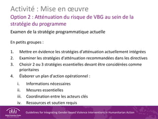 Guidelines for Integrating Gender-based Violence Interventions in Humanitarian Action
Activité : Mise en œuvre
Option 2 : Atténuation du risque de VBG au sein de la
stratégie du programme
Examen de la stratégie programmatique actuelle
En petits groupes :
1. Mettre en évidence les stratégies d'atténuation actuellement intégrées
2. Examiner les stratégies d'atténuation recommandées dans les directives
3. Choisir 2 ou 3 stratégies essentielles devant être considérées comme
prioritaires
4. Élaborer un plan d'action opérationnel :
i. Informations nécessaires
ii. Mesures essentielles
iii. Coordination entre les acteurs clés
iv. Ressources et soutien requis