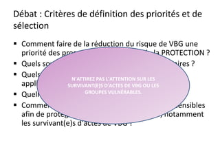 Débat : Critères de définition des priorités et de
sélection
Comment faire de la réduction du risque de VBG une
priorité des programmes du secteur de la PROTECTION ?
Quels sont les types d'investissements nécessaires ?
Quels sont les critères de vulnérabilité que vous
appliqueriez aux bénéficiaires ?
Quelles sont les difficultés associées à ceux-ci ?
Comment assurer la gestion des informations sensibles
afin de protéger les populations touchées, notamment
les survivant(e)s d'actes de VBG ?
33
N'ATTIREZ PAS L'ATTENTION SUR LES
SURVIVANT(E)S D'ACTES DE VBG OU LES
GROUPES VULNÉRABLES.