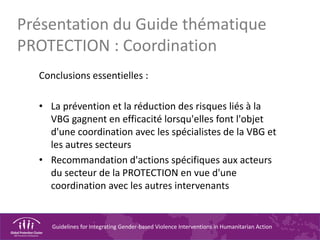 Guidelines for Integrating Gender-based Violence Interventions in Humanitarian Action
Présentation du Guide thématique
PROTECTION : Coordination
Conclusions essentielles :
• La prévention et la réduction des risques liés à la
VBG gagnent en efficacité lorsqu'elles font l'objet
d'une coordination avec les spécialistes de la VBG et
les autres secteurs
• Recommandation d'actions spécifiques aux acteurs
du secteur de la PROTECTION en vue d'une
coordination avec les autres intervenants