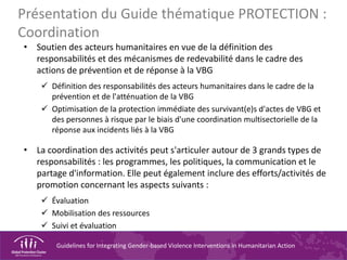 Guidelines for Integrating Gender-based Violence Interventions in Humanitarian Action
Présentation du Guide thématique PROTECTION :
Coordination
• Soutien des acteurs humanitaires en vue de la définition des
responsabilités et des mécanismes de redevabilité dans le cadre des
actions de prévention et de réponse à la VBG
Définition des responsabilités des acteurs humanitaires dans le cadre de la
prévention et de l'atténuation de la VBG
Optimisation de la protection immédiate des survivant(e)s d'actes de VBG et
des personnes à risque par le biais d'une coordination multisectorielle de la
réponse aux incidents liés à la VBG
• La coordination des activités peut s'articuler autour de 3 grands types de
responsabilités : les programmes, les politiques, la communication et le
partage d'information. Elle peut également inclure des efforts/activités de
promotion concernant les aspects suivants :
Évaluation
Mobilisation des ressources
Suivi et évaluation