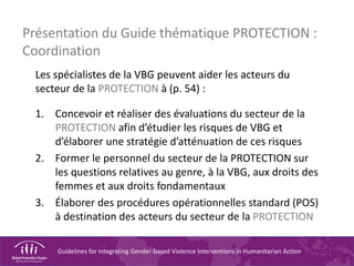 Guidelines for Integrating Gender-based Violence Interventions in Humanitarian Action
Présentation du Guide thématique PROTECTION :
Coordination
Les spécialistes de la VBG peuvent aider les acteurs du
secteur de la PROTECTION à (p. 54) :
1. Concevoir et réaliser des évaluations du secteur de la
PROTECTION afin d’étudier les risques de VBG et
d’élaborer une stratégie d’atténuation de ces risques
2. Former le personnel du secteur de la PROTECTION sur
les questions relatives au genre, à la VBG, aux droits des
femmes et aux droits fondamentaux
3. Élaborer des procédures opérationnelles standard (POS)
à destination des acteurs du secteur de la PROTECTION