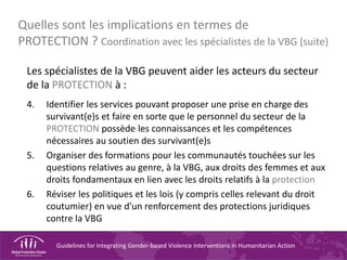 Guidelines for Integrating Gender-based Violence Interventions in Humanitarian Action
Quelles sont les implications en termes de
PROTECTION ? Coordination avec les spécialistes de la VBG (suite)
Les spécialistes de la VBG peuvent aider les acteurs du secteur
de la PROTECTION à :
4. Identifier les services pouvant proposer une prise en charge des
survivant(e)s et faire en sorte que le personnel du secteur de la
PROTECTION possède les connaissances et les compétences
nécessaires au soutien des survivant(e)s
5. Organiser des formations pour les communautés touchées sur les
questions relatives au genre, à la VBG, aux droits des femmes et aux
droits fondamentaux en lien avec les droits relatifs à la protection
6. Réviser les politiques et les lois (y compris celles relevant du droit
coutumier) en vue d'un renforcement des protections juridiques
contre la VBG