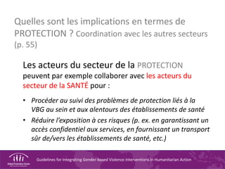 Guidelines for Integrating Gender-based Violence Interventions in Humanitarian Action
Quelles sont les implications en termes de
PROTECTION ? Coordination avec les autres secteurs
(p. 55)
Les acteurs du secteur de la PROTECTION
peuvent par exemple collaborer avec les acteurs du
secteur de la SANTÉ pour :
• Procéder au suivi des problèmes de protection liés à la
VBG au sein et aux alentours des établissements de santé
• Réduire l’exposition à ces risques (p. ex. en garantissant un
accès confidentiel aux services, en fournissant un transport
sûr de/vers les établissements de santé, etc.)