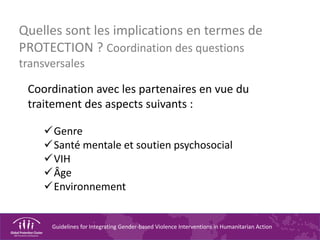 Guidelines for Integrating Gender-based Violence Interventions in Humanitarian Action
Quelles sont les implications en termes de
PROTECTION ? Coordination des questions
transversales
Coordination avec les partenaires en vue du
traitement des aspects suivants :
Genre
Santé mentale et soutien psychosocial
VIH
Âge
Environnement