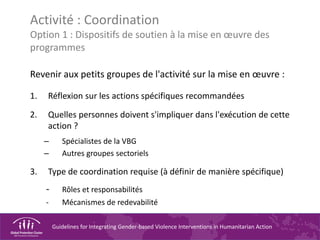 Guidelines for Integrating Gender-based Violence Interventions in Humanitarian Action
Activité : Coordination
Option 1 : Dispositifs de soutien à la mise en œuvre des
programmes
Revenir aux petits groupes de l'activité sur la mise en œuvre :
1. Réflexion sur les actions spécifiques recommandées
2. Quelles personnes doivent s'impliquer dans l'exécution de cette
action ?
– Spécialistes de la VBG
– Autres groupes sectoriels
3. Type de coordination requise (à définir de manière spécifique)
- Rôles et responsabilités
- Mécanismes de redevabilité