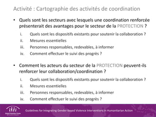 Guidelines for Integrating Gender-based Violence Interventions in Humanitarian Action
Activité : Cartographie des activités de coordination
• Quels sont les secteurs avec lesquels une coordination renforcée
présenterait des avantages pour le secteur de la PROTECTION ?
i. Quels sont les dispositifs existants pour soutenir la collaboration ?
ii. Mesures essentielles
iii. Personnes responsables, redevables, à informer
iv. Comment effectuer le suivi des progrès ?
• Comment les acteurs du secteur de la PROTECTION peuvent-ils
renforcer leur collaboration/coordination ?
i. Quels sont les dispositifs existants pour soutenir la collaboration ?
ii. Mesures essentielles
iii. Personnes responsables, redevables, à informer
iv. Comment effectuer le suivi des progrès ?