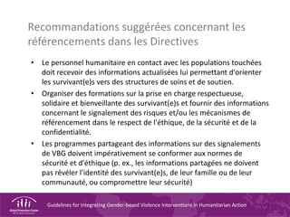 Guidelines for Integrating Gender-based Violence Interventions in Humanitarian Action
Recommandations suggérées concernant les
référencements dans les Directives
• Le personnel humanitaire en contact avec les populations touchées
doit recevoir des informations actualisées lui permettant d'orienter
les survivant(e)s vers des structures de soins et de soutien.
• Organiser des formations sur la prise en charge respectueuse,
solidaire et bienveillante des survivant(e)s et fournir des informations
concernant le signalement des risques et/ou les mécanismes de
référencement dans le respect de l'éthique, de la sécurité et de la
confidentialité.
• Les programmes partageant des informations sur des signalements
de VBG doivent impérativement se conformer aux normes de
sécurité et d'éthique (p. ex., les informations partagées ne doivent
pas révéler l'identité des survivant(e)s, de leur famille ou de leur
communauté, ou compromettre leur sécurité)