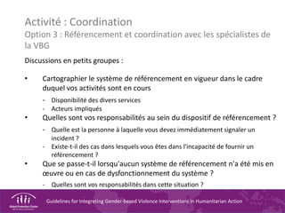 Guidelines for Integrating Gender-based Violence Interventions in Humanitarian Action
Activité : Coordination
Option 3 : Référencement et coordination avec les spécialistes de
la VBG
Discussions en petits groupes :
• Cartographier le système de référencement en vigueur dans le cadre
duquel vos activités sont en cours
- Disponibilité des divers services
- Acteurs impliqués
• Quelles sont vos responsabilités au sein du dispositif de référencement ?
- Quelle est la personne à laquelle vous devez immédiatement signaler un
incident ?
- Existe-t-il des cas dans lesquels vous êtes dans l'incapacité de fournir un
référencement ?
• Que se passe-t-il lorsqu'aucun système de référencement n'a été mis en
œuvre ou en cas de dysfonctionnement du système ?
- Quelles sont vos responsabilités dans cette situation ?