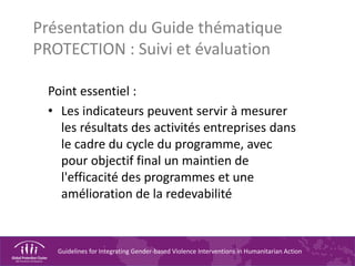 Guidelines for Integrating Gender-based Violence Interventions in Humanitarian Action
Présentation du Guide thématique
PROTECTION : Suivi et évaluation
Point essentiel :
• Les indicateurs peuvent servir à mesurer
les résultats des activités entreprises dans
le cadre du cycle du programme, avec
pour objectif final un maintien de
l'efficacité des programmes et une
amélioration de la redevabilité