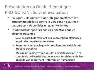 Guidelines for Integrating Gender-based Violence Interventions in Humanitarian Action
Présentation du Guide thématique
PROTECTION : Suivi et évaluation
• Pourquoi ? Des indices d'une intégration efficace des
programmes de lutte contre la VBG dans « d'autres »
secteurs sont disponibles en quantité limitée
• Les indicateurs spécifiés dans les directives ont les
objectifs suivants :
– Suivi des produits résultant des interventions effectuées
auprès des populations touchées
– Représentation graphique des résultats des activités des
groupes sectoriels
– Mesure de la progression vers les objectifs, avec prise en
compte de la diversité des populations touchées et de leur
point de vue concernant l'intervention humanitaire