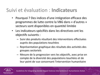 Guidelines for Integrating Gender-based Violence Interventions in Humanitarian Action
Suivi et évaluation : Indicateurs
• Pourquoi ? Des indices d'une intégration efficace des
programmes de lutte contre la VBG dans « d'autres »
secteurs sont disponibles en quantité limitée
• Les indicateurs spécifiés dans les directives ont les
objectifs suivants :
– Suivi des produits résultant des interventions effectuées
auprès des populations touchées
– Représentation graphique des résultats des activités des
groupes sectoriels
– Mesure de la progression vers les objectifs, avec prise en
compte de la diversité des populations touchées et de
leur point de vue concernant l'intervention humanitaire