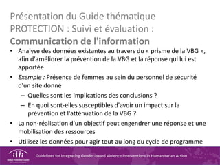 Guidelines for Integrating Gender-based Violence Interventions in Humanitarian Action
Présentation du Guide thématique
PROTECTION : Suivi et évaluation :
Communication de l'information
• Analyse des données existantes au travers du « prisme de la VBG »,
afin d'améliorer la prévention de la VBG et la réponse qui lui est
apportée
• Exemple : Présence de femmes au sein du personnel de sécurité
d'un site donné
– Quelles sont les implications des conclusions ?
– En quoi sont-elles susceptibles d'avoir un impact sur la
prévention et l'atténuation de la VBG ?
• La non-réalisation d'un objectif peut engendrer une réponse et une
mobilisation des ressources
• Utilisez les données pour agir tout au long du cycle de programme