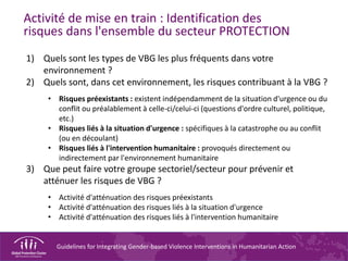 Guidelines for Integrating Gender-based Violence Interventions in Humanitarian Action
Activité de mise en train : Identification des
risques dans l'ensemble du secteur PROTECTION
1) Quels sont les types de VBG les plus fréquents dans votre
environnement ?
2) Quels sont, dans cet environnement, les risques contribuant à la VBG ?
• Risques préexistants : existent indépendamment de la situation d'urgence ou du
conflit ou préalablement à celle-ci/celui-ci (questions d'ordre culturel, politique,
etc.)
• Risques liés à la situation d'urgence : spécifiques à la catastrophe ou au conflit
(ou en découlant)
• Risques liés à l'intervention humanitaire : provoqués directement ou
indirectement par l'environnement humanitaire
3) Que peut faire votre groupe sectoriel/secteur pour prévenir et
atténuer les risques de VBG ?
• Activité d'atténuation des risques préexistants
• Activité d'atténuation des risques liés à la situation d'urgence
• Activité d'atténuation des risques liés à l'intervention humanitaire