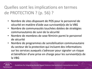 Guidelines for Integrating Gender-based Violence Interventions in Humanitarian Action
• Nombre de sites disposant de POS pour le personnel de
sécurité en matière d’aide aux survivant(e)s de la VBG
• Nombre de communautés touchées dotées de stratégies
communautaires de suivi de la sécurité
• Nombre de membres de sexe féminin parmi le personnel
de sécurité
• Nombre de programmes de sensibilisation communautaire
du secteur de la protection qui incluent des informations
sur les services auxquels s’adresser pour signaler un risque
et bénéficier d’une prise en charge pour les survivant(e)s de
la VBG
Quelles sont les implications en termes
de PROTECTION ? (p. 56) ?