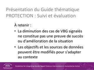 Guidelines for Integrating Gender-based Violence Interventions in Humanitarian Action
Présentation du Guide thématique
PROTECTION : Suivi et évaluation
À retenir :
• La diminution des cas de VBG signalés
ne constitue pas une preuve de succès
ou d'amélioration de la situation
• Les objectifs et les sources de données
peuvent être modifiés pour s'adapter
au contexte