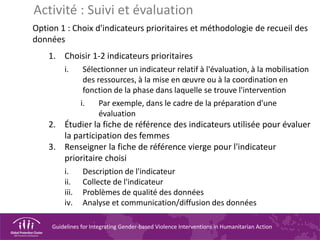 Guidelines for Integrating Gender-based Violence Interventions in Humanitarian Action
Option 1 : Choix d'indicateurs prioritaires et méthodologie de recueil des
données
1. Choisir 1-2 indicateurs prioritaires
i. Sélectionner un indicateur relatif à l'évaluation, à la mobilisation
des ressources, à la mise en œuvre ou à la coordination en
fonction de la phase dans laquelle se trouve l'intervention
i. Par exemple, dans le cadre de la préparation d'une
évaluation
2. Étudier la fiche de référence des indicateurs utilisée pour évaluer
la participation des femmes
3. Renseigner la fiche de référence vierge pour l'indicateur
prioritaire choisi
i. Description de l'indicateur
ii. Collecte de l'indicateur
iii. Problèmes de qualité des données
iv. Analyse et communication/diffusion des données
Activité : Suivi et évaluation