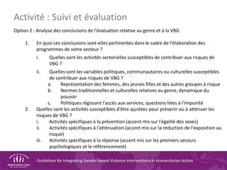 Guidelines for Integrating Gender-based Violence Interventions in Humanitarian Action
Option 2 : Analyse des conclusions de l'évaluation relative au genre et à la VBG
1. En quoi ces conclusions sont-elles pertinentes dans le cadre de l'élaboration des
programmes de votre secteur ?
i. Quelles sont les activités sectorielles susceptibles de contribuer aux risques de
VBG ?
ii. Quelles sont les variables politiques, communautaires ou culturelles susceptibles
de contribuer aux risques de VBG ?
a. Représentation des femmes, des jeunes filles et des autres groupes à risque
b. Normes traditionnelles et culturelles relatives au genre, dynamique du
pouvoir
c. Politiques régissant l'accès aux services, questions liées à l'impunité
2. Quelles sont les activités susceptibles d'être ajustées pour prévenir ou à atténuer les
risques de VBG ?
i. Activités spécifiques à la prévention (accent mis sur l'égalité des sexes)
ii. Activités spécifiques à l'atténuation (accent mis sur la réduction de l'exposition au
risque)
iii. Activités spécifiques à la réponse (accent mis sur les premiers secours
psychologiques et le référencement)
Activité : Suivi et évaluation