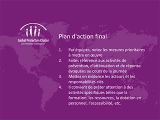 Plan d'action final
1. Par équipes, notez les mesures prioritaires
à mettre en œuvre
2. Faites référence aux activités de
prévention, d'atténuation et de réponse
évoquées au cours de la journée
3. Mettez en évidence les acteurs et les
responsabilités clés
4. Il convient de prêter attention à des
activités spécifiques telles que la
formation, les ressources, la dotation en
personnel, l'accessibilité, etc.