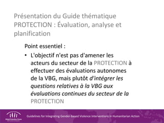Guidelines for Integrating Gender-based Violence Interventions in Humanitarian Action
Présentation du Guide thématique
PROTECTION : Évaluation, analyse et
planification
Point essentiel :
• L'objectif n'est pas d'amener les
acteurs du secteur de la PROTECTION à
effectuer des évaluations autonomes
de la VBG, mais plutôt d'intégrer les
questions relatives à la VBG aux
évaluations continues du secteur de la
PROTECTION