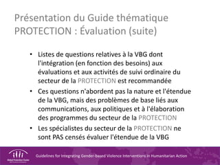Guidelines for Integrating Gender-based Violence Interventions in Humanitarian Action
Présentation du Guide thématique
PROTECTION : Évaluation (suite)
• Listes de questions relatives à la VBG dont
l'intégration (en fonction des besoins) aux
évaluations et aux activités de suivi ordinaire du
secteur de la PROTECTION est recommandée
• Ces questions n'abordent pas la nature et l'étendue
de la VBG, mais des problèmes de base liés aux
communications, aux politiques et à l'élaboration
des programmes du secteur de la PROTECTION
• Les spécialistes du secteur de la PROTECTION ne
sont PAS censés évaluer l'étendue de la VBG