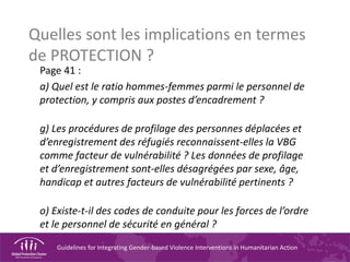 Guidelines for Integrating Gender-based Violence Interventions in Humanitarian Action
Quelles sont les implications en termes
de PROTECTION ?
Page 41 :
a) Quel est le ratio hommes-femmes parmi le personnel de
protection, y compris aux postes d’encadrement ?
g) Les procédures de profilage des personnes déplacées et
d’enregistrement des réfugiés reconnaissent-elles la VBG
comme facteur de vulnérabilité ? Les données de profilage
et d’enregistrement sont-elles désagrégées par sexe, âge,
handicap et autres facteurs de vulnérabilité pertinents ?
o) Existe-t-il des codes de conduite pour les forces de l’ordre
et le personnel de sécurité en général ?