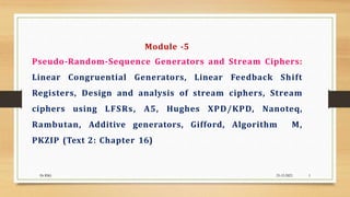 Module -5
Pseudo-Random-Sequence Generators and Stream Ciphers:
Linear Congruential Generators, Linear Feedback Shift
Registers, Design and analysis of stream ciphers, Stream
ciphers using LFSRs, A5, Hughes XPD/KPD, Nanoteq,
Rambutan, Additive generators, Gifford, Algorithm M,
PKZIP (Text 2: Chapter 16)
Dr RSG 25-12-2023 1
 