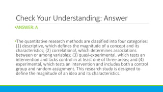 Check Your Understanding: Answer
•ANSWER: A
•The quantitative research methods are classified into four categories:
(1) descriptive, which defines the magnitude of a concept and its
characteristics; (2) correlational, which determines associations
between or among variables; (3) quasi-experimental, which tests an
intervention and lacks control in at least one of three areas; and (4)
experimental, which tests an intervention and includes both a control
group and random assignment. This research study is designed to
define the magnitude of an idea and its characteristics.
 