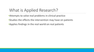What is Applied Research?
•Attempts to solve real problems in clinical practice
•Studies the effects the intervention may have on patients
•Applies findings in the real world on real patients
 
