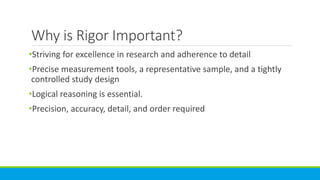 Why is Rigor Important?
•Striving for excellence in research and adherence to detail
•Precise measurement tools, a representative sample, and a tightly
controlled study design
•Logical reasoning is essential.
•Precision, accuracy, detail, and order required
 