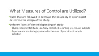 What Measures of Control are Utilized?
•Rules that are followed to decrease the possibility of error in part
determine the design of the study.
•Different levels of control depending on study
◦ Quasi-experimental studies partially controlled regarding selection of subjects
◦ Experimental studies highly controlled because of precision of sample
selection
 