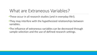 What are Extraneous Variables?
•These occur in all research studies (and in everyday life!).
•They may interfere with the hypothesized relationships between
variables.
•The influence of extraneous variables can be decreased through
sample selection and the use of defined research settings.
 