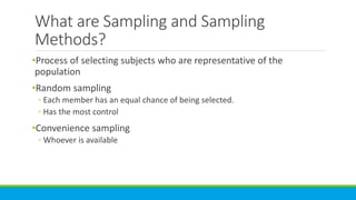 What are Sampling and Sampling
Methods?
•Process of selecting subjects who are representative of the
population
•Random sampling
◦ Each member has an equal chance of being selected.
◦ Has the most control
•Convenience sampling
◦ Whoever is available
 