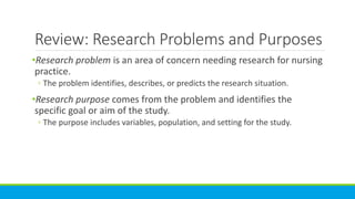 Review: Research Problems and Purposes
•Research problem is an area of concern needing research for nursing
practice.
◦ The problem identifies, describes, or predicts the research situation.
•Research purpose comes from the problem and identifies the
specific goal or aim of the study.
◦ The purpose includes variables, population, and setting for the study.
 