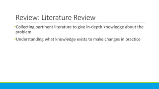 Review: Literature Review
•Collecting pertinent literature to give in-depth knowledge about the
problem
•Understanding what knowledge exists to make changes in practice
 