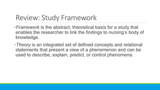 Review: Study Framework
•Framework is the abstract, theoretical basis for a study that
enables the researcher to link the findings to nursing’s body of
knowledge.
•Theory is an integrated set of defined concepts and relational
statements that present a view of a phenomenon and can be
used to describe, explain, predict, or control phenomena.
 