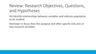 Review: Research Objectives, Questions,
and Hypotheses
•All identify relationships between variables and indicate population
to be studied
•Narrower in focus than the purpose and often specify only one or
two research variables
 
