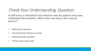 Check Your Understanding: Question
A staff nurse is interested in the infection rates for patients who have
indwelling Foley catheters. What is the next step in the research
process?
A. Defining the purpose
B. Conducting the literature review
C. Selecting study variables
D. Performing a pilot study
 