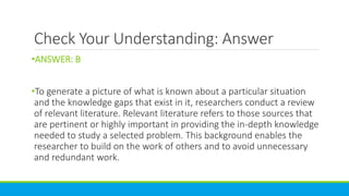 Check Your Understanding: Answer
•ANSWER: B
•To generate a picture of what is known about a particular situation
and the knowledge gaps that exist in it, researchers conduct a review
of relevant literature. Relevant literature refers to those sources that
are pertinent or highly important in providing the in-depth knowledge
needed to study a selected problem. This background enables the
researcher to build on the work of others and to avoid unnecessary
and redundant work.
 