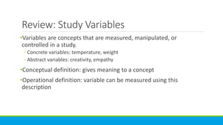 Review: Study Variables
•Variables are concepts that are measured, manipulated, or
controlled in a study.
◦ Concrete variables: temperature, weight
◦ Abstract variables: creativity, empathy
•Conceptual definition: gives meaning to a concept
•Operational definition: variable can be measured using this
description
 