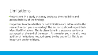 Limitations
•Restrictions in a study that may decrease the credibility and
generalizability of the findings
•Important to note whether or not limitations are addressed in the
research report you are reading! The author(s) should report their
identified limitations. This is often done in a separate section or
paragraph at the end of the report. As a reader, you may also note
additional limitations not addressed by the author(s). This is an
important are for critique.
 