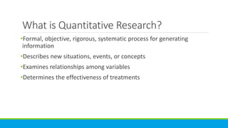 What is Quantitative Research?
•Formal, objective, rigorous, systematic process for generating
information
•Describes new situations, events, or concepts
•Examines relationships among variables
•Determines the effectiveness of treatments
 